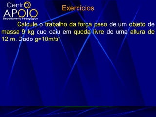 Exercícios

     Calcule o trabalho da força peso de um objeto de
massa 9 kg que caiu em queda livre de uma altura de
12 m. Dado g=10m/s2.
 