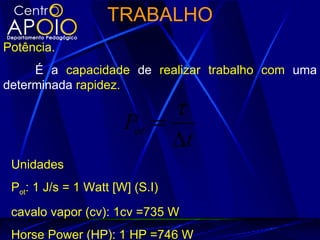 TRABALHO
Potência.
     É a capacidade de realizar trabalho com uma
determinada rapidez.

                             τ
                       Pot =
                             ∆t
 Unidades
 Pot: 1 J/s = 1 Watt [W] (S.I)
 cavalo vapor (cv): 1cv =735 W
 Horse Power (HP): 1 HP =746 W
 