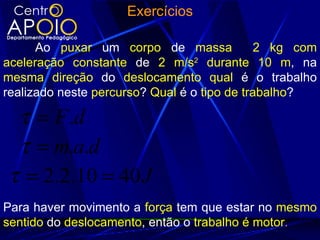 Exercícios

      Ao puxar um corpo de massa             2 kg com
aceleração constante de 2 m/s2 durante 10 m, na
mesma direção do deslocamento qual é o trabalho
realizado neste percurso? Qual é o tipo de trabalho?

 τ = F.d
 τ = m.a.d
τ = 2.2.10 = 40 J
Para haver movimento a força tem que estar no mesmo
sentido do deslocamento, então o trabalho é motor.
 