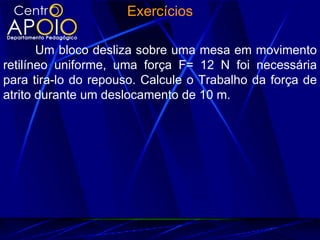 Exercícios

       Um bloco desliza sobre uma mesa em movimento
retilíneo uniforme, uma força F= 12 N foi necessária
para tira-lo do repouso. Calcule o Trabalho da força de
atrito durante um deslocamento de 10 m.
 