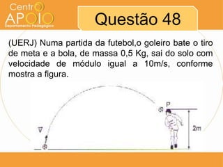 Questão 48
(UERJ) Numa partida da futebol,o goleiro bate o tiro
de meta e a bola, de massa 0,5 Kg, sai do solo com
velocidade de módulo igual a 10m/s, conforme
mostra a figura.
 