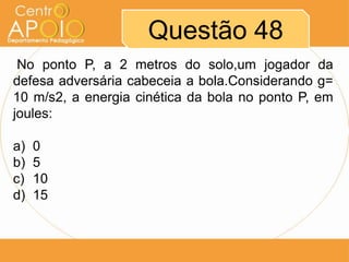 Questão 48
 No ponto P, a 2 metros do solo,um jogador da
defesa adversária cabeceia a bola.Considerando g=
10 m/s2, a energia cinética da bola no ponto P, em
joules:

a)   0
b)   5
c)   10
d)   15
 