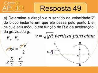 Resposta 49
a) Determine a direção e o sentido da velocidade v
do bloco instante em que ele passa pelo ponto L e
calcule seu módulo em função de R e da aceleração
da gravidade g.
 E p Ec          v      gR vertical para cima
             2
     mv
 mgh
         2
       2
   R v
 g
   2 2
 