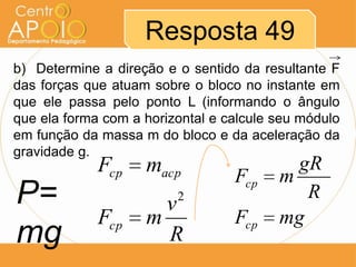 Resposta 49
b) Determine a direção e o sentido da resultante F
das forças que atuam sobre o bloco no instante em
que ele passa pelo ponto L (informando o ângulo
que ela forma com a horizontal e calcule seu módulo
em função da massa m do bloco e da aceleração da
gravidade g.
             Fcp    macp                   gR
                                  Fcp    m
P=                    v  2                  R
             Fcp    m             Fcp    mg
mg                    R
 