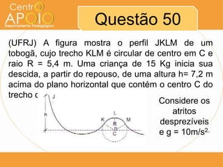 Questão 50
(UFRJ) A figura mostra o perfil JKLM de um
tobogã, cujo trecho KLM é circular de centro em C e
raio R = 5,4 m. Uma criança de 15 Kg inicia sua
descida, a partir do repouso, de uma altura h= 7,2 m
acima do plano horizontal que contém o centro C do
trecho circular.
                                      Considere os
                                          atritos
                                       desprezíveis
                                      e g = 10m/s2.
 