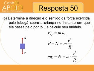 Resposta 50
b) Determine a direção e o sentido da força exercida
   pelo tobogã sobre a criança no instante em que
   ela passa pelo ponto L e calcule seu módulo.
                          Fcp   m acp
            N                           2
                                      v
                          P N       m
                                      R
                                            2
            P
                                       v
                          mg    N    m
                                       R
 