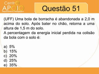 Questão 51
(UFF) Uma bola de borracha é abandonada a 2,0 m
acima do solo. Após bater no chão, retorna a uma
altura de 1,5 m do solo.
A percentagem da energia inicial perdida na colisão
da bola com o solo é:

a)   5%
b)   15%
c)   20%
d)   25%
e)   35%
 