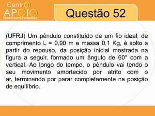 Questão 52
(UFRJ) Um pêndulo constituído de um fio ideal, de
comprimento L = 0,90 m e massa 0,1 Kg, é solto a
partir do repouso, da posição inicial mostrada na
figura a seguir, formado um ângulo de 60° com a
vertical. Ao longo do tempo, o pêndulo vai tendo o
seu movimento amortecido por atrito com o
ar, terminando por parar completamente na posição
de equilíbrio.
 