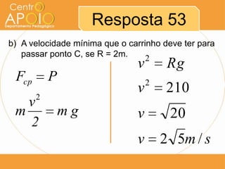 Resposta 53
b) A velocidade mínima que o carrinho deve ter para
   passar ponto C, se R = 2m.     2
                               v        Rg
 Fcp       P                       2
                               v       210
       2
   v
 m             mg              v        20
   2
                               v       2 5m / s
 