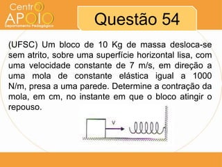 Questão 54
(UFSC) Um bloco de 10 Kg de massa desloca-se
sem atrito, sobre uma superfície horizontal lisa, com
uma velocidade constante de 7 m/s, em direção a
uma mola de constante elástica igual a 1000
N/m, presa a uma parede. Determine a contração da
mola, em cm, no instante em que o bloco atingir o
repouso.
 