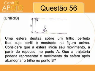 Questão 56
(UNIRIO)




Uma esfera desliza sobre um trilho perfeito
liso, cujo perfil é mostrado na figura acima.
Considere que a esfera inicia seu movimento, a
partir do repouso, no ponto A. Que a trajetória
poderia representar o movimento da esfera após
abandonar o trilho no ponto B?
 