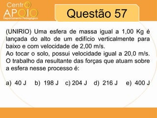 Questão 57
(UNIRIO) Uma esfera de massa igual a 1,00 Kg é
lançada do alto de um edifício verticalmente para
baixo e com velocidade de 2,00 m/s.
Ao tocar o solo, possui velocidade igual a 20,0 m/s.
O trabalho da resultante das forças que atuam sobre
a esfera nesse processo é:

a) 40 J   b) 198 J   c) 204 J   d) 216 J   e) 400 J
 