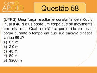 Questão 58
(UFRS) Uma força resultante constante de módulo
igual a 40 N atua sobre um corpo que se movimenta
em linha reta. Qual a distância percorrida por esse
corpo durante o tempo em que sua energia cinética
variou 80 J?
a) 0,5 m
b) 2,0 m
c) 40 m
d) 80 m
e) 3200 m
 