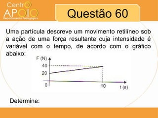 Questão 60
Uma partícula descreve um movimento retilíneo sob
a ação de uma força resultante cuja intensidade é
variável com o tempo, de acordo com o gráfico
abaixo:




 Determine:
 
