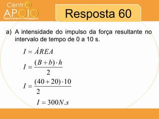 Resposta 60
a) A intensidade do impulso da força resultante no
   intervalo de tempo de 0 a 10 s.

     I   ÁREA
         ( B b) h
     I
             2
         ( 40 20) 10
     I
          2
          I 300N .s
 
