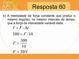 Resposta 60
b) A intensidade da força constante que produz o
   mesmo impulso, no mesmo intervalo de tempo,
   que a força de intensidade variável dada.
      I F t
      300 F 10
         300
      F
          10
      F 30 N
 
