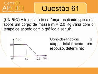 Questão 61
(UNIRIO) A intensidade da força resultante que atua
sobre um corpo de massa m = 2,0 Kg varia com o
tempo de acordo com o gráfico a seguir.

                          Considerando-se     o
                          corpo inicialmente em
                          repouso, determine:
 