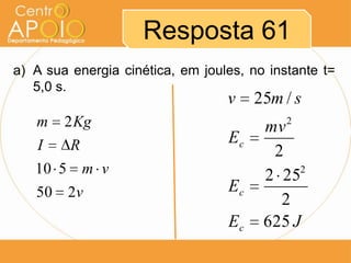 Resposta 61
a) A sua energia cinética, em joules, no instante t=
   5,0 s.
                                  v    25m / s
   m    2 Kg                            mv  2

   I     R                        Ec
                                         2
   10 5 m v                             2 25 2

   50   2v                        Ec
                                          2
                                  Ec    625 J
 