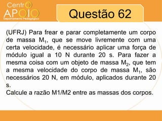 Questão 62
(UFRJ) Para frear e parar completamente um corpo
de massa M1, que se move livremente com uma
certa velocidade, é necessário aplicar uma força de
módulo igual a 10 N durante 20 s. Para fazer a
mesma coisa com um objeto de massa M2, que tem
a mesma velocidade do corpo de massa M1, são
necessários 20 N, em módulo, aplicados durante 20
s.
Calcule a razão M1/M2 entre as massas dos corpos.
 