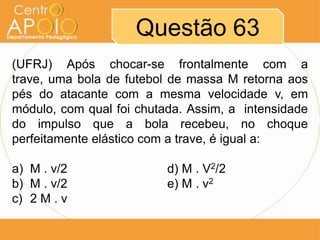 Questão 63
(UFRJ) Após chocar-se frontalmente com a
trave, uma bola de futebol de massa M retorna aos
pés do atacante com a mesma velocidade v, em
módulo, com qual foi chutada. Assim, a intensidade
do impulso que a bola recebeu, no choque
perfeitamente elástico com a trave, é igual a:

a) M . v/2                d) M . V2/2
b) M . v/2                e) M . v2
c) 2 M . v
 