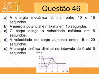 Questão 46
a) A energia mecânica diminui entre 10 e 15
   segundos.
b) A energia potencial é máxima em 10 segundos
c) O corpo atinge a velocidade máxima em 5
   segundos.
d) A velocidade do corpo aumenta entre 15 e 20
   segundos.
e) A energia cinética diminui no intervalo de 0 até 5
   segundos.
 