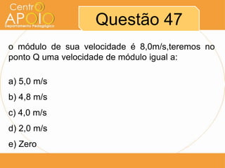 Questão 47
o módulo de sua velocidade é 8,0m/s,teremos no
ponto Q uma velocidade de módulo igual a:

a) 5,0 m/s
b) 4,8 m/s
c) 4,0 m/s
d) 2,0 m/s
e) Zero
 