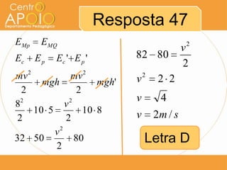 Resposta 47
EMp    EMQ                                     2
                                               v
Ec    Ep   Ec ' E p '         82 80
                                               2
mv 2            mv 2          v   2
                                       2 2
       mgh             mgh'
  2               2
                              v        4
82            v2
     10 5           10 8      v       2m / s
 2            2
            2
          v
32 50
          2
                 80               Letra D
 