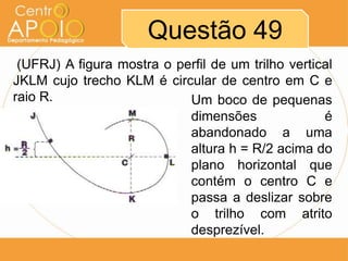 Questão 49
 (UFRJ) A figura mostra o perfil de um trilho vertical
JKLM cujo trecho KLM é circular de centro em C e
raio R.                     Um boco de pequenas
                            dimensões               é
                            abandonado a uma
                            altura h = R/2 acima do
                            plano horizontal que
                            contém o centro C e
                            passa a deslizar sobre
                            o trilho com atrito
                            desprezível.
 