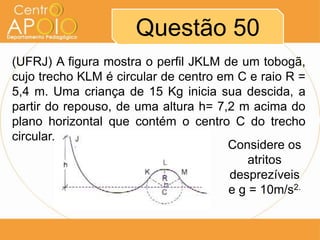 Questão 50
(UFRJ) A figura mostra o perfil JKLM de um tobogã,
cujo trecho KLM é circular de centro em C e raio R =
5,4 m. Uma criança de 15 Kg inicia sua descida, a
partir do repouso, de uma altura h= 7,2 m acima do
plano horizontal que contém o centro C do trecho
circular.
                                      Considere os
                                          atritos
                                       desprezíveis
                                      e g = 10m/s2.
 