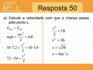 Resposta 50
a) Calcule a velocidade com que a criança passa
   pelo ponto L.
 EMJ   EML                v2
          2
                                18
        mv                 2
 mgh           mR
         2                v2    36
            2
          v
 10 7,2        10 5,4     v     36
           2
           v 2            v    6m / s
 72 54
           2
 