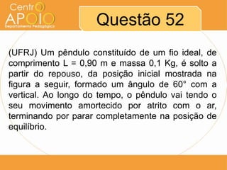 Questão 52
(UFRJ) Um pêndulo constituído de um fio ideal, de
comprimento L = 0,90 m e massa 0,1 Kg, é solto a
partir do repouso, da posição inicial mostrada na
figura a seguir, formado um ângulo de 60° com a
vertical. Ao longo do tempo, o pêndulo vai tendo o
seu movimento amortecido por atrito com o ar,
terminando por parar completamente na posição de
equilíbrio.
 