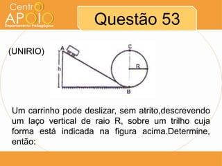 Questão 53
(UNIRIO)




Um carrinho pode deslizar, sem atrito,descrevendo
um laço vertical de raio R, sobre um trilho cuja
forma está indicada na figura acima.Determine,
então:
 