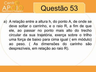 Questão 53
a) A relação entre a altura h, do ponto A, de onde se
   deve soltar o carrinho, e o raio R, a fim de que
   ele, ao passar no ponto mais alto do trecho
   circular da sua trajetória, exerça sobre o trilho
   uma força de baixo para cima igual ( em módulo)
   ao peso. ( As dimensões do carinho são
   desprezíveis, em relação ao raio R).
 