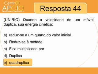 Resposta 44
(UNIRIO) Quando a velocidade de um móvel
duplica, sua energia cinética:

a) reduz-se a um quarto do valor inicial.
b) Reduz-se à metade
c) Fica multiplicada por
d) Duplica
e) quadruplica
 