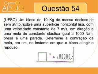Questão 54
(UFSC) Um bloco de 10 Kg de massa desloca-se
sem atrito, sobre uma superfície horizontal lisa, com
uma velocidade constante de 7 m/s, em direção a
uma mola de constante elástica igual a 1000 N/m,
presa a uma parede. Determine a contração da
mola, em cm, no instante em que o bloco atingir o
repouso.
 