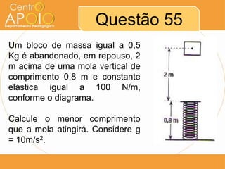Questão 55
Um bloco de massa igual a 0,5
Kg é abandonado, em repouso, 2
m acima de uma mola vertical de
comprimento 0,8 m e constante
elástica igual a 100 N/m,
conforme o diagrama.

Calcule o menor comprimento
que a mola atingirá. Considere g
= 10m/s2.
 