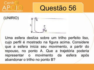 Questão 56
(UNIRIO)




Uma esfera desliza sobre um trilho perfeito liso,
cujo perfil é mostrado na figura acima. Considere
que a esfera inicia seu movimento, a partir do
repouso, no ponto A. Que a trajetória poderia
representar o movimento da esfera após
abandonar o trilho no ponto B?
 