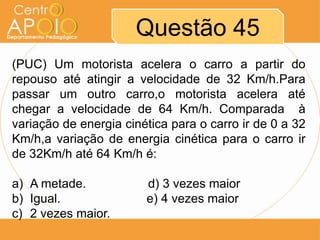 Questão 45
(PUC) Um motorista acelera o carro a partir do
repouso até atingir a velocidade de 32 Km/h.Para
passar um outro carro,o motorista acelera até
chegar a velocidade de 64 Km/h. Comparada à
variação de energia cinética para o carro ir de 0 a 32
Km/h,a variação de energia cinética para o carro ir
de 32Km/h até 64 Km/h é:

a) A metade.            d) 3 vezes maior
b) Igual.               e) 4 vezes maior
c) 2 vezes maior.
 
