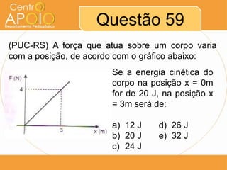 Questão 59
(PUC-RS) A força que atua sobre um corpo varia
com a posição, de acordo com o gráfico abaixo:
                      Se a energia cinética do
                      corpo na posição x = 0m
                      for de 20 J, na posição x
                      = 3m será de:

                      a) 12 J    d) 26 J
                      b) 20 J    e) 32 J
                      c) 24 J
 