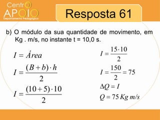 Resposta 61
b) O módulo da sua quantidade de movimento, em
   Kg . m/s, no instante t = 10,0 s.
                                15 10
  I   Área                   I
                                  2
      ( B b) h                  150
  I                          I        75
          2                      2
      (10 5) 10                Q I
  I                          Q   75 Kg m/s
           2
 