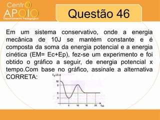 Questão 46
Em um sistema conservativo, onde a energia
mecânica de 10J se mantém constante e é
composta da soma da energia potencial e a energia
cinética (EM= Ec+Ep), fez-se um experimento e foi
obtido o gráfico a seguir, de energia potencial x
tempo.Com base no gráfico, assinale a alternativa
CORRETA:
 