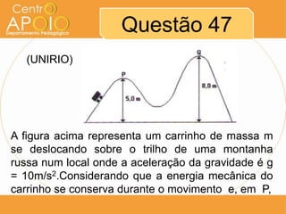Questão 47
   (UNIRIO)




A figura acima representa um carrinho de massa m
se deslocando sobre o trilho de uma montanha
russa num local onde a aceleração da gravidade é g
= 10m/s2.Considerando que a energia mecânica do
carrinho se conserva durante o movimento e, em P,
 