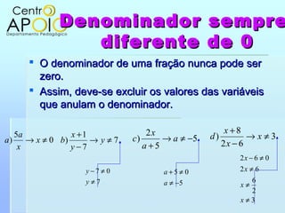 Denominador                         sempre
               diferente                        de 0
      O denominador de uma fração nunca pode ser
       zero.
      Assim, deve-se excluir os valores das variáveis
       que anulam o denominador.

   5a            x +1             2x                x +8
a)    → x ≠ 0 b)      → y≠7   c)     → a ≠ −5   d)        →x≠3
    x            y −7            a+5               2x − 6
                                                      2x − 6 ≠ 0
                   y −7 ≠ 0          a+5 ≠ 0          2x ≠ 6
                   y≠7               a ≠ −5             6
                                                      x≠
                                                        2
                                                      x≠3
 