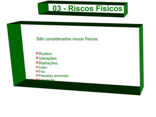 03 - Riscos Físicos 

                          São considerados riscos físicos:

Ruídos;
Vibrações;
Radiações; 
Calor;
Frio; 
Pressões anormais;

Umidade. 
  

 