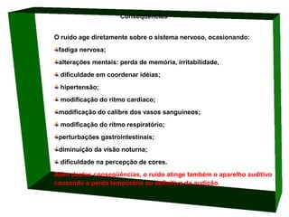                              Conseqüências 
O ruído age diretamente sobre o sistema nervoso, ocasionando: 
fadiga nervosa; 
alterações mentais: perda de memória, irritabilidade,
 dificuldade em coordenar idéias;
 hipertensão;
 modificação do rítmo cardíaco; 
modificação do calibre dos vasos sanguíneos;
 modificação do ritmo respiratório; 
perturbações gastrointestinais;
diminuição da visão noturna;
 dificuldade na percepção de cores.
Além destas conseqüências, o ruído atinge também o aparelho auditivo 
causando a perda temporária ou definitiva da audição.

 