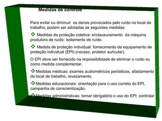 Medidas de controle 
Para evitar ou diminuir os danos provocados pelo ruído no local de
trabalho, podem ser adotadas as seguintes medidas:

 Medidas de proteção coletiva: enclausuramento

da máquina

produtora de ruído; isolamento de ruído.

 Medida de proteção individual: fornecimento de equipamento de
proteção individual (EPI) (nocaso, protetor auricular).

O EPI deve ser fornecido na impossibilidade de eliminar o ruído ou
como medida complementar.

Medidas médicas: exames audiométricos periódicos, afastamento
do local de trabalho, revezamento.

Medidas educacionais: orientação para o uso correto do EPI,
campanha de conscientização.

Medidas administrativas: tornar obrigatório o uso do EPI: controlar
seu uso.

 