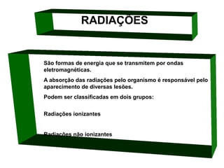 RADIAÇÕES

São formas de energia que se transmitem por ondas 
eletromagnéticas. 
A absorção das radiações pelo organismo é responsável pelo 
aparecimento de diversas lesões. 
Podem ser classificadas em dois grupos: 
Radiações ionizantes

Radiações não ionizantes

 