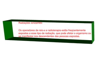 Radiações ionizantes:
Os operadores de raio-x e radioterapia estão freqüentemente
expostos a esse tipo de radiação, que pode afetar o organismo ou
se manifestar nos descendentes das pessoas expostas.

 
