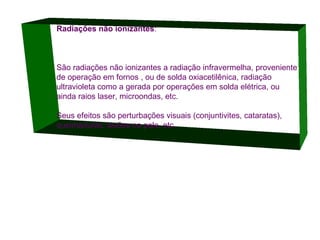Radiações não ionizantes:

São radiações não ionizantes a radiação infravermelha, proveniente
de operação em fornos , ou de solda oxiacetilênica, radiação
ultravioleta como a gerada por operações em solda elétrica, ou
ainda raios laser, microondas, etc.
Seus efeitos são perturbações visuais (conjuntivites, cataratas),
queimaduras, lesões na pele, etc.

 