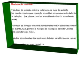 Medidas de controle:
Medidas de proteção coletiva: isolamento da fonte de radiação
(ex: biombo protetor para operação em solda), enclausuramento da fonte
de radiação

(ex: pisos e paredes revestidas de chumbo em salas de

raio-x).
Medidas de proteção individual: fornecimento de EPI adequado ao risco
(ex: avental, luva, perneira e mangote de raspa para soldador , óculos
para operadores de forno).
Medida administrativa: (ex: dosímetro de bolso para técnicos de raio-x).
Medida médica: exames periódicos.

 